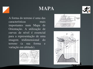   
MAPA
A forma do terreno é uma das 
características  mais 
importantes  num  Mapa  de 
Orientação.  A  utilização  de 
curvas  de  nível  é  essencial 
para  a  representação  de  uma 
imagem  tridimensional  do 
terreno  (a  sua  forma  e 
variação em altitude). 
 