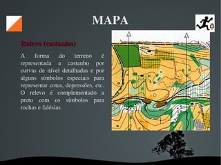   
MAPA
Relevo (castanho) Relevo (castanho) 
A  forma  do  terreno  é 
representada  a  castanho  por 
curvas  de  nível  detalhadas  e  por 
alguns  símbolos  especiais  para 
representar cotas, depressões, etc. 
O  relevo  é  complementado  a 
preto  com  os  símbolos  para 
rochas e falésias. 
 