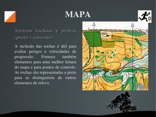   
MAPA
Terreno  rochoso  e  pedras Terreno  rochoso  e  pedras 
(preto + cinzento) (preto + cinzento) 
A  inclusão  das  rochas  é  útil  para 
avaliar  perigos  e  velocidades  de 
progressão.  Fornece  também 
elementos para uma melhor leitura 
do mapa e para pontos de controlo. 
As rochas são representadas a preto 
para  se  distinguirem  de  outros 
elementos de relevo. 
 