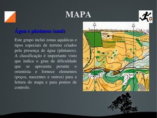   
MAPA
Água e pântanos (azul) Água e pântanos (azul) 
Este grupo inclui zonas aquáticas e 
tipos  especiais  de  terreno  criados 
pela  presença  de  água  (pântanos). 
A  classificação  é  importante  visto 
que  indica  o  grau  de  dificuldade 
que  se  apresenta  perante  o 
orientista  e  fornece  elementos 
(poços,  nascentes  e  outros)  para  a 
leitura  do  mapa  e  para  pontos  de 
controlo. 
 