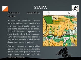   
MAPA
Elementos  construídos Elementos  construídos 
(preto) (preto) 
A  rede  de  caminhos  fornece 
informação importante ao orientista 
e  a  sua  classificação  deve  ser 
facilmente  reconhecível  no  mapa. 
É  particularmente  importante  a 
classificação  de  trilhas  menores. 
Deve ser considerada não apenas a 
largura mas também a visibilidade 
do caminho para o orientista. 
Outros  elementos  construídos 
(casas, vedações, etc), são também 
importantes tanto para a leitura do 
mapa  como  para  a  colocação  de 
pontos de controle. 
 