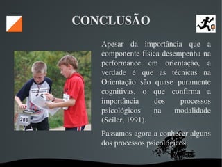   
CONCLUSÃO
Apesar  da  importância  que  a 
componente física desempenha na 
performance  em  orientação,  a 
verdade  é  que  as  técnicas  na 
Orientação  são  quase  puramente 
cognitivas,  o  que  confirma  a 
importância  dos  processos 
psicológicos  na  modalidade 
(Seiler, 1991). 
Passamos agora a conhecer alguns 
dos processos psicológicos. 
 