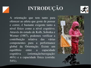   
INTRODUÇÃO
A  orientação  que  tem  tanto  para 
oferecer ao atleta que goste de pensar 
e  correr,  é  bastante  exigente  tanto  a 
nível  físico  como  a  nível  cognitivo. 
Através do estudo de Kolb, Sobotka e 
Werner  (1987),  podemos  verificar  a 
contribuição  relativa  das  várias 
componentes  para  a  performance 
global  da  Orientação.  Existe  um 
equilíbrio  entre  a  capacidade 
cognitiva  (orientação/navegação: 
46%)  e  a  capacidade  física  (corrida: 
54%). 
 