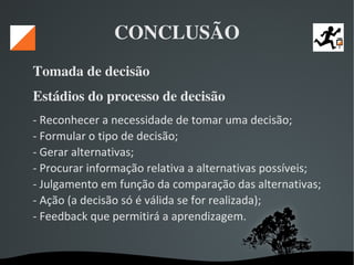   
CONCLUSÃO
Tomada de decisão 
Estádios do processo de decisão 
- Reconhecer a necessidade de tomar uma decisão;
- Formular o tipo de decisão;
- Gerar alternativas;
- Procurar informação relativa a alternativas possíveis;
- Julgamento em função da comparação das alternativas;
- Ação (a decisão só é válida se for realizada);
- Feedback que permitirá a aprendizagem.
 