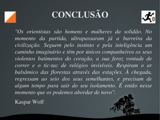   
CONCLUSÃO
"Os  orientistas  são  homens  e  mulheres  da  solidão.  No 
momento  da  partida,  ultrapassaram  já  a  barreira  da 
civilização.  Seguem  pelo  instinto  e  pela  inteligência  um 
caminho imaginário e têm por únicos companheiros os seus 
violentos  batimentos  do  coração,  a  sua  feroz  vontade  de 
correr  e  o  tic­tac  de  relógios  invisíveis.  Respiram  o  ar 
balsâmico  das  florestas  através  das  estações.  À  chegada, 
regressam  ao  seio  dos  seus  semelhantes,  e  precisam  de 
algum  tempo  para  sair  do  seu  isolamento.  É  então  nesse 
momento que os podemos abordar de novo". 
Kaspar Wolf 
 