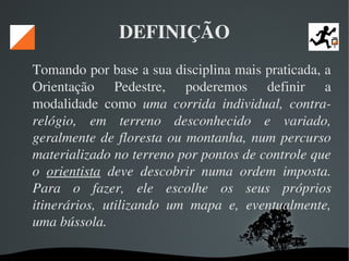  
DEFINIÇÃO
Tomando por base a sua disciplina mais praticada, a 
Orientação  Pedestre,  poderemos  definir  a 
modalidade  como  uma  corrida  individual,  contra­
relógio,  em  terreno  desconhecido  e  variado, 
geralmente de floresta ou montanha, num percurso 
materializado no terreno por pontos de controle que 
o  orientista  deve  descobrir  numa  ordem  imposta. 
Para  o  fazer,  ele  escolhe  os  seus  próprios 
itinerários,  utilizando  um  mapa  e,  eventualmente, 
uma bússola. 
 