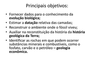 Principais objetivos:
• Fornecer dados para o conhecimento da
evolução biológica;
• Estimar a datação relativa das camadas;
• Reconstruir o ambiente onde o fóssil viveu;
• Auxiliar na reconstituição da história da história
geológica da Terra;
• Identificar as rochas em que podem ocorrer
substâncias minerais e combustíveis, como o
fosfato, carvão e o petróleo – geologia
econômica.
 