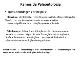Ramos da Paleontologia
• Duas Abordagens principais:
- Descritiva: identificação, reconstituição e relações filogenéticas dos
fósseis, com o objetivo de estabelecer as correlações
cronoestratigráficas e interpretações paleoambientais.
- Paleobiologia: ênfase à identificação das leis que atuaram em
ocorrências como a origem da vida, formação e estruturação da
biosfera, fenômenos de extinção e o estudo da influência dos
paleoambientes na evolução dos organismos.
Paleobotânica – Paleontologia dos invertebrados – Paleontologia de
vertebrados – Micropaleontologia – Paleoicnologia.
 
