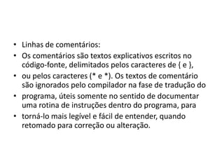 • Linhas de comentários:
• Os comentários são textos explicativos escritos no
código-fonte, delimitados pelos caracteres de { e },
• ou pelos caracteres (* e *). Os textos de comentário
são ignorados pelo compilador na fase de tradução do
• programa, úteis somente no sentido de documentar
uma rotina de instruções dentro do programa, para
• torná-lo mais legível e fácil de entender, quando
retomado para correção ou alteração.
 