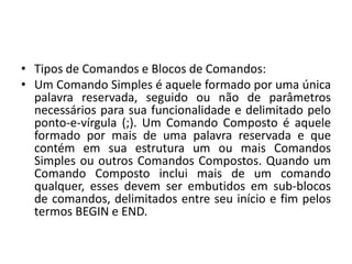 • Tipos de Comandos e Blocos de Comandos:
• Um Comando Simples é aquele formado por uma única
palavra reservada, seguido ou não de parâmetros
necessários para sua funcionalidade e delimitado pelo
ponto-e-vírgula (;). Um Comando Composto é aquele
formado por mais de uma palavra reservada e que
contém em sua estrutura um ou mais Comandos
Simples ou outros Comandos Compostos. Quando um
Comando Composto inclui mais de um comando
qualquer, esses devem ser embutidos em sub-blocos
de comandos, delimitados entre seu início e fim pelos
termos BEGIN e END.
 