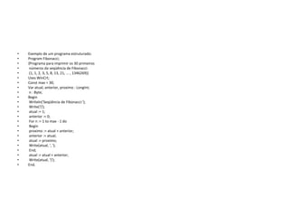 • Exemplo de um programa estruturado:
• Program Fibonacci;
• {Programa para imprimir os 30 primeiros
• números da seqüência de Fibonacci:
• (1, 1, 2, 3, 5, 8, 13, 21, ... , 1346269)}
• Uses WinCrt;
• Const max = 30;
• Var atual, anterior, proximo : LongInt;
• n : Byte;
• Begin
• Writeln('Seqüência de Fibonacci:');
• Write('{');
• atual := 1;
• anterior := 0;
• For n := 1 to max - 1 do
• Begin
• proximo := atual + anterior;
• anterior := atual;
• atual := proximo;
• Write(atual, ', ');
• End;
• atual := atual + anterior;
• Write(atual, '}');
• End.
 