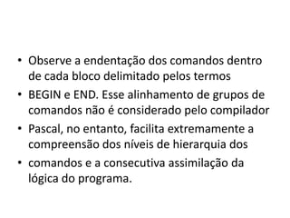 • Observe a endentação dos comandos dentro
de cada bloco delimitado pelos termos
• BEGIN e END. Esse alinhamento de grupos de
comandos não é considerado pelo compilador
• Pascal, no entanto, facilita extremamente a
compreensão dos níveis de hierarquia dos
• comandos e a consecutiva assimilação da
lógica do programa.
 