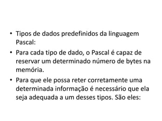 • Tipos de dados predefinidos da linguagem
Pascal:
• Para cada tipo de dado, o Pascal é capaz de
reservar um determinado número de bytes na
memória.
• Para que ele possa reter corretamente uma
determinada informação é necessário que ela
seja adequada a um desses tipos. São eles:
 