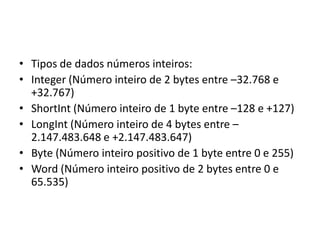 • Tipos de dados números inteiros:
• Integer (Número inteiro de 2 bytes entre –32.768 e
+32.767)
• ShortInt (Número inteiro de 1 byte entre –128 e +127)
• LongInt (Número inteiro de 4 bytes entre –
2.147.483.648 e +2.147.483.647)
• Byte (Número inteiro positivo de 1 byte entre 0 e 255)
• Word (Número inteiro positivo de 2 bytes entre 0 e
65.535)
 
