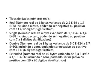 • Tipos de dados números reais:
• Real (Número real de 6 bytes variando de 2,9 E-39 a 1,7
E+38 incluindo o zero, podendo ser negativo ou positivo
com 11 a 12 dígitos significativos)
• Single (Número real de 4 bytes variando de 1,5 E-45 a 3,4
E+38 incluindo o zero, podendo ser negativo ou positivo
com 7 a 8 dígitos significativos)
• Double (Número real de 8 bytes variando de 5,0 E-324 a 1,7
E+308 incluindo o zero, podendo ser negativo ou positivo
com 15 a 16 dígitos significativos)
• Extended (Número real de 10 bytes variando de 3,4 E-4932
a 1,1 E+4932 incluindo o zero, podendo ser negativo ou
positivo com 19 a 20 dígitos significativos)
 