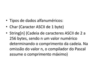 • Tipos de dados alfanuméricos:
• Char (Caracter ASCII de 1 byte)
• String[n] (Cadeia de caracteres ASCII de 2 a
256 bytes, sendo n um valor numérico
determinando o comprimento da cadeia. Na
omissão do valor n, o compilador do Pascal
assume o comprimento máximo)
 