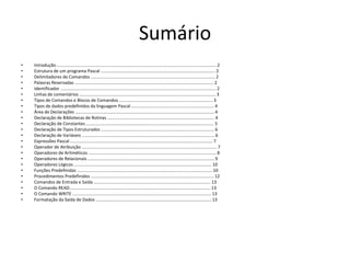 Sumário
• Introdução ................................................................................................................................... 2
• Estrutura de um programa Pascal .............................................................................................. 2
• Delimitadores de Comandos ...................................................................................................... 2
• Palavras Reservadas .................................................................................................................. 2
• Identificador ................................................................................................................................ 2
• Linhas de comentários ................................................................................................................ 3
• Tipos de Comandos e Blocos de Comandos ............................................................................. 3
• Tipos de dados predefinidos da linguagem Pascal .................................................................... 4
• Área de Declarações .................................................................................................................. 4
• Declaração de Bibliotecas de Rotinas ........................................................................................ 4
• Declaração de Constantes ......................................................................................................... 5
• Declaração de Tipos Estruturados ............................................................................................. 6
• Declaração de Variáveis ............................................................................................................. 6
• Expressões Pascal ..................................................................................................................... 7
• Operador de Atribuição ............................................................................................................... 7
• Operadores de Aritméticos ......................................................................................................... 8
• Operadores de Relacionais ........................................................................................................ 9
• Operadores Lógicos ................................................................................................................. 10
• Funções Predefinidas ............................................................................................................... 10
• Procedimentos Predefinidos ..................................................................................................... 12
• Comandos de Entrada e Saída ................................................................................................ 13
• O Comando READ.................................................................................................................... 13
• O Comando WRITE .................................................................................................................. 13
• Formatação da Saída de Dados ............................................................................................... 13
 