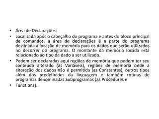 • Área de Declarações:
• Localizada após o cabeçalho do programa e antes do bloco principal
de comandos, a área de declarações é a parte do programa
destinada à locação de memória para os dados que serão utilizados
no decorrer do programa. O montante da memória locada está
relacionado ao tipo de dado a ser utilizado.
• Podem ser declaradas aqui regiões de memória que podem ter seu
conteúdo alterado (as Variáveis), regiões de memória onde a
alteração dos dados não é permitida (as Constantes), outros tipos
além dos predefinidos da linguagem e também rotinas de
programas denominadas Subprogramas (as Procedures e
• Functions).
 
