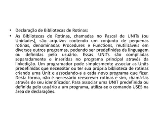 • Declaração de Bibliotecas de Rotinas:
• As Bibliotecas de Rotinas, chamadas no Pascal de UNITs (ou
Unidades), são arquivos contendo um conjunto de pequenas
rotinas, denominadas Procedures e Functions, reutilizáveis em
diversos outros programas, podendo ser predefinidas da linguagem
ou definidas pelo usuário. Essas UNITs são compiladas
separadamente e inseridas no programa principal através da
linkedição. Um programador pode simplesmente associar as Units
predefinidas que necessitar ou ter sua própria biblioteca de rotinas
criando uma Unit e associando-a a cada novo programa que fizer.
Desta forma, não é necessário reescrever rotinas e sim, chamá-las
através de seu identificador. Para associar uma UNIT predefinida ou
definida pelo usuário a um programa, utiliza-se o comando USES na
área de declarações.
 