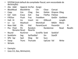 • SYSTEM (Unit default do compilador Pascal, sem necessidade de
declaração):
• Abs Addr Append ArcTan Assign
• BlockRead BlockWrite Chr Close Concat
• Copy Cos CSeg Dec Delete Dispose DSeg
• Eof Eoln Erase Exit Exp FilePos FileSize
• FillChar Flush Frac FreeMem GetDir GetMem
• Halt Hi Inc Insert Int IOResult Length
• Ln Lo MaxAvail MemAvail MkDir Move
• New Odd Ofs Ord ParamCount ParamStr Pi
• Pos Pred Ptr Random Randomize Read Readln
Rename Reset Rewrite
• Round RunError ScrollTo Seek SeekEof
• SeekEolm Seg SetTextBuf Sin SizeOf
• SPtr Sqr Sqrt SSeg Str Succ
• Swap Trunc Truncate UpCase Val Write
• Writeln
• Exemplo:
• Uses Crt, Dos, MinhaUnit;
 