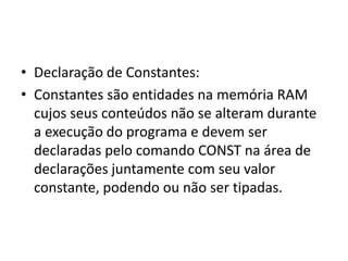 • Declaração de Constantes:
• Constantes são entidades na memória RAM
cujos seus conteúdos não se alteram durante
a execução do programa e devem ser
declaradas pelo comando CONST na área de
declarações juntamente com seu valor
constante, podendo ou não ser tipadas.
 
