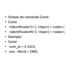 • Sintaxe do comando Const:
• Const
• <identificador1> [: <tipo>] = <valor>;
• <identificadorN> [: <tipo>] = <valor>;
• Exemplo:
• Const
• num_pi = 3.1415;
• ano : Word = 1969;
 