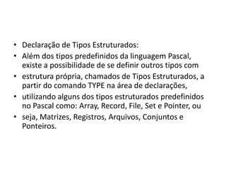 • Declaração de Tipos Estruturados:
• Além dos tipos predefinidos da linguagem Pascal,
existe a possibilidade de se definir outros tipos com
• estrutura própria, chamados de Tipos Estruturados, a
partir do comando TYPE na área de declarações,
• utilizando alguns dos tipos estruturados predefinidos
no Pascal como: Array, Record, File, Set e Pointer, ou
• seja, Matrizes, Registros, Arquivos, Conjuntos e
Ponteiros.
 