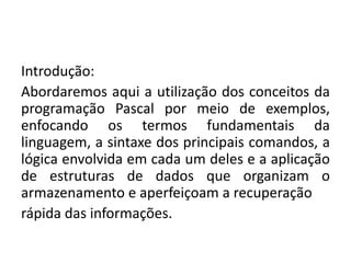 Introdução:
Abordaremos aqui a utilização dos conceitos da
programação Pascal por meio de exemplos,
enfocando os termos fundamentais da
linguagem, a sintaxe dos principais comandos, a
lógica envolvida em cada um deles e a aplicação
de estruturas de dados que organizam o
armazenamento e aperfeiçoam a recuperação
rápida das informações.
 