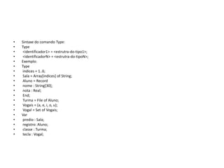 • Sintaxe do comando Type:
• Type
• <identificador1> = <estrutra-do-tipo1>;
• <identificadorN> = <estrutra-do-tipoN>;
• Exemplo:
• Type
• indices = 1..6;
• Sala = Array[indices] of String;
• Aluno = Record
• nome : String[30];
• nota : Real;
• End;
• Turma = File of Aluno;
• Vogais = (a, e, i, o, u);
• Vogal = Set of Vogais;
• Var
• predio : Sala;
• registro: Aluno;
• classe : Turma;
• tecla : Vogal;
 