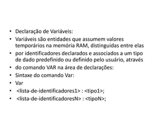 • Declaração de Variáveis:
• Variáveis são entidades que assumem valores
temporários na memória RAM, distinguidas entre elas
• por identificadores declarados e associados a um tipo
de dado predefinido ou definido pelo usuário, através
• do comando VAR na área de declarações:
• Sintaxe do comando Var:
• Var
• <lista-de-identificadores1> : <tipo1>;
• <lista-de-identificadoresN> : <tipoN>;
 