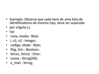 • Exemplo: Observe que cada item de uma lista de
identificadores de mesmo tipo, deve ser separado
• por vírgula (,).
• Var
• nota, media : Real;
• i, x1, x2 : Integer;
• codigo, idade : Byte;
• flag, Sim : Boolean;
• letra1, letra2 : Char;
• nome : String[30];
• e_mail : String;
 