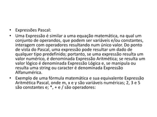 • Expressões Pascal:
• Uma Expressão é similar a uma equação matemática, na qual um
conjunto de operandos, que podem ser variáveis e/ou constantes,
interagem com operadores resultando num único valor. Do ponto
de vista do Pascal, uma expressão pode resultar um dado de
qualquer tipo predefinido; portanto, se uma expressão resulta um
valor numérico, é denominada Expressão Aritmética; se resulta um
valor lógico é denominada Expressão Lógica e, se manipula ou
resulta uma string ou caracter é denominada Expressão
Alfanumérica.
• Exemplo de uma fórmula matemática e sua equivalente Expressão
Aritmética Pascal, onde m, x e y são variáveis numéricas; 2, 3 e 5
são constantes e; *, + e / são operadores:
 