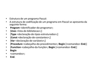 • Estrutura de um programa Pascal:
• A estrutura de codificação de um programa em Pascal se apresenta da
seguinte forma:
• Program <identificador-do-programa>;
• [Uses <lista-de-bibliotecas>;]
• [Type <declaração-de-tipos-estruturados>;]
• [Const <declaração-de-constantes>;]
• [Var <declaração-de-variáveis>;]
• [Procedure <cabeçalho-do-procedimento>; Begin [<comandos> End;]
• [Function <cabeçalho-da-função>; Begin [<comandos> End;]
• Begin
• <comandos>;
• End.
 