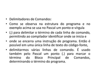 • Delimitadores de Comandos:
• Como se observa na estrutura do programa e no
exemplo acima se usa no Pascal um ponto-e-vírgula
• (;) para delimitar o término de cada linha de comando,
permitindo ao compilador identificar onde se inicia e
• onde se encerra uma instrução de programa. Então é
possível em uma única linha de texto do código-fonte,
• delimitarmos várias linhas de comando. É usado
também pelo Pascal um ponto (.) para marcar o
término do Bloco Principal de Comandos,
determinando o término do programa.
 