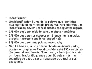 • Identificador:
• Um identificador é uma única palavra que identifica
qualquer dado ou rotina de programa. Para criarmos um
identificador, devem ser respeitadas as seguintes regras:
• 1º) Não pode ser iniciado com um dígito numérico;
• 2º) Não pode conter espaços em branco nem símbolos
especiais, exceto o sublinha (underline);
• 3º) Não pode ser uma palavra reservada;
• Não há limite quanto ao tamanho de um identificador,
porém, o compilador Pascal considera até 255 caracteres,
desprezando os demais. No entanto, não se justifica criar
um identificador tão grande que não seja um termo
sugestivo ao dado a ser armazenado ou a rotina a ser
executada.
 