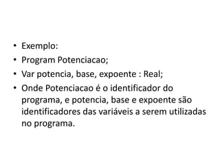 • Exemplo:
• Program Potenciacao;
• Var potencia, base, expoente : Real;
• Onde Potenciacao é o identificador do
programa, e potencia, base e expoente são
identificadores das variáveis a serem utilizadas
no programa.
 