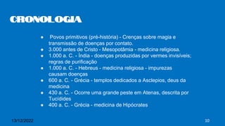 ● Povos primitivos (pré-história) - Crenças sobre magia e
transmissão de doenças por contato.
● 3.000 antes de Cristo - Mesopotâmia - medicina religiosa.
● 1.000 a. C. - Índia - doenças produzidas por vermes invisíveis;
regras de purificação
● 1.000 a. C. - Hebreus - medicina religiosa - impurezas
causam doenças
● 600 a. C. - Grécia - templos dedicados a Asclepios, deus da
medicina
● 430 a. C. - Ocorre uma grande peste em Atenas, descrita por
Tucídides
● 400 a. C. - Grécia - medicina de Hipócrates
Cronologia
13/12/2022 10
 