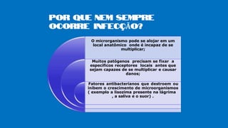 POR QUE NEM SEMPRE
OCORRE INFECÇÃO?
O microrganismo pode se alojar em um
local anatômico onde é incapaz de se
multiplicar;
Muitos patógenos precisam se fixar a
específicos receptores locais antes que
sejam capazes de se multiplicar e causar
danos;
Fatores antibacterianos que destroem ou
inibem o crescimento de microorganismos
( exemplo a lisozima presente na lágrima
, a saliva e o suor) .
 