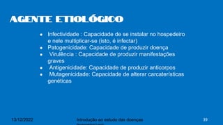 ● Infectividade : Capacidade de se instalar no hospedeiro
e nele multiplicar-se (isto, é infectar)
● Patogenicidade: Capacidade de produzir doença
● Virulência : Capacidade de produzir manifestações
graves
● Antigenicidade: Capacidade de produzir anticorpos
● Mutagenicidade: Capacidade de alterar carcaterísticas
genéticas
Agente Etiológico
13/12/2022 Introdução ao estudo das doenças 39
 