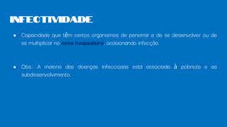 ● Capacidade que têm certos organismos de penetrar e de se desenvolver ou de
se multiplicar no novo hospedeiro, ocasionando infecção.
● Obs.: A maioria das doenças infecciosas está associada à pobreza e ao
subdesenvolvimento.
Infectividade
 