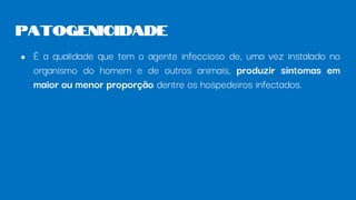 ● É a qualidade que tem o agente infeccioso de, uma vez instalado no
organismo do homem e de outros animais, produzir sintomas em
maior ou menor proporção dentre os hospedeiros infectados.
Patogenicidade
 