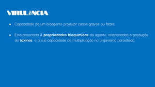 ● Capacidade de um bioagente produzir casos graves ou fatais.
● Esta associada à propriedades bioquímicas do agente, relacionadas a produção
de toxinas e a sua capacidade de multiplicação no organismo parasitado.
Virulência
 