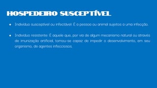 ● Indivíduo susceptível ou infectável: É a pessoa ou animal sujeitos a uma infecção.
● Individuo resistente: É aquele que, por via de algum mecanismo natural ou através
de imunização artificial, tornou-se capaz de impedir o desenvolvimento, em seu
organismo, de agentes infecciosos.
Hospedeiro Susceptível
 