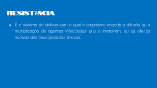 ● É o sistema de defesa com o qual o organismo impede a difusão ou a
multiplicação de agentes infecciosos que o invadirem, ou os efeitos
nocivos dos seus produtos tóxicos.
Resistência
 
