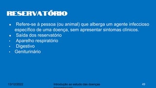 ● Refere-se à pessoa (ou animal) que alberga um agente infeccioso
específico de uma doença, sem apresentar sintomas clínicos.
● Saída dos reservatório
• Aparelho respiratório
• Digestivo
• Geniturinário
Reservatório
13/12/2022 Introdução ao estudo das doenças 49
 