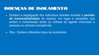 ● Existem a segregação dos indivíduos doentes durante o período
de transmissibilidade da doença, em lugar e condições que
evitem a transmissão direta ou indireta de agente infeccioso a
pessoas ou animais susceptíveis.
● Obs.: Existem diferentes tipos de isolamento.
Doenças de isolamento
 