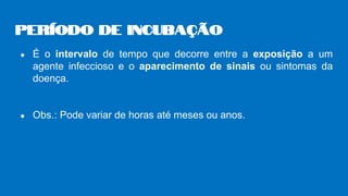 ● É o intervalo de tempo que decorre entre a exposição a um
agente infeccioso e o aparecimento de sinais ou sintomas da
doença.
● Obs.: Pode variar de horas até meses ou anos.
Período de incubação
 