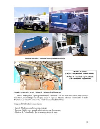 Figura 3 - Diferentes Unidades de Perfilagem da Schlumberger




                                                                                          Medidor de tensão
                                                                                (CMTD – Cable Mounted Tension device)

                                                                                 Medidor de velocidade e profundidade
                                                                                   (IDW – Integrated Depth Wheel)




Figura 4 – Parte trazeira de uma Unidades de Perfilagem da Schlumberger

O Cabo de Perfilagem é a principal ferramenta e também é um dos itens mais caros para aquisição
pelas bases, justamente por ser uma peça única, ou seja, não há como substituir componentes ou partes
defeituosas de um cabo, como se faz com todas as outras ferramentas.

Este possibilita três funções essenciais:

• Suporte Mecânico para ferramentas no poço.
• Conexão Elétrica entre unidade e instrumentos nas ferramentas.
• Medição de Profundidades das ferramentas dentro do poço.




                                                                                                           10
 