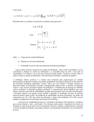 Como temos :



                                            ⇒
Reunindo todas as constantes em uma única constante mais geral temos :




                                            ⎛ φC ⎞
                         Logo :       ε =⎜       ⎟
                                            ⎝ v ⎠

                                ⎧                εv
                                ⎪φ = K P v ⇒ φ = C
                                ⎪
                         Também ⎨
                                ⎪K = ε ⇒ ε = K C
                                ⎪ p
                                ⎩      C
                                                   P




Onde : ε = Espessura da camada lubrificante

       φ = Abertura da válvula de lubrificante

       ν = Velocidade Linear do cabo de transmissão de dados de perfilagem

    Logo se pode controlar a espessura da camada de lubrificante sobre o cabo de perfilagem on line
controlando a abertura da válvula de lubrificante e a velocidade linear do cabo e isto pode ser
automatizado via software a um custo bem acessível,evitando perdas devidas a corrosão sobre os
cabos. O ajuste a camada de lubrificante é feito diretamente ajustando a constante KP (ganho ) .

A perfilagem elétrica geofísica é o método mais conhecido para caracterização de camadas
potencialmente produtoras e permite uma análise detalhada do conteúdo de fluido das rochas presentes
nas formações geológicas perfuradas. Torna-se óbvio que esse método é bastante sensível aos
diferentes fluidos de perfuração existentes, principalmente quando temos a presença de folhelhos
reativos. Logo uma das principais funções da perfilagem é a identificação da presença de folhelhos
reativos presentes na formação geológica perfurada. A caracterização destes folhelhos tem como
objetivo auxiliar na previsão de instabilidades, geradas pelas interações entre os fluidos de perfuração e
a formação argilosa, que podem ocorrer quando a operação de perfuração do poço de petróleo
atravessa pacotes destas rochas. Os problemas de instabilidade em poços de petróleo, em média, são
responsáveis por 20 a 30% dos custos de perfuração e, dentre estes problemas, 80 a 90% ocorrem
quando os equipamentos de perfuração atravessam estes folhelhos.
        O processo de instabilidade de poços é o resultado de fenômenos físico-químicos e mecânicos
que ocorrem durante e após a perfuração. Esta interação pode mudar a magnitude das tensões da
formação ao redor do poço, gerar excesso de pressões nos poros, hidratar os argilominerais e aumentar
o teor de umidade da formação, que podem conduzir a uma perda das ferramentas e até ao fechamento
do poço.


                                                                                                       12
 