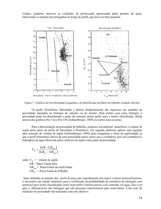 Caliper, podemos observar as condições de preservação apresentada pelas paredes do poço,
observando a variação (em polegadas) ao longo do perfil, que deve ser bem pequena.




 Figura 7 - Gráficos de Lito-Densidade (esquerda) e de Identificação da Matriz do folhelho estudado (direita).

        Os perfis Neutrônico, Densidade e Sônico freqüentemente são expressos em unidades de
porosidade, baseados na litologia do calcário ou do arenito. Para rochas com outra litologia, a
porosidade pode ser determinada a partir da correção destes perfis para a matriz identificada, obtida
através dos gráficos Por-13a e Por-13b (Schlumberger, 1989) ou outros mais recentes.

        Para a determinação da porosidade do folhelho, podemos inicialmente quantificar o volume de
argila pelos pares de perfis de Densidade e Neutrônico. Em seguida, podemos aplicar uma equação
para correção do volume de argila (Schlumberger, 1989), para compensar o efeito da argilosidade, já
que o perfil Neutrônico deriva de uma porosidade muito maior que a verdadeira, pois ela contabiliza o
hidrogênio da água absorvido pelos minerais de argila como parte da porosidade.


        Vsh =
                 (GR − GRmin )
                (GRsh − GRmin )
onde: Vsh = volume de argila
      GR = Raios Gama lidos
      GRmin = Raios Gama da rocha limpa
      GRsh = Raios Gama do folhelho.

 Após definidas as porções dos perfis do poço que supostamente tem maior e menor potencial poroso,
é necessário um estudo estatístico para a verificação da probabilidade de existência de litologias com
potencial para serem classificadas como reservatório (arenito poroso com conteúdo em água, óleo e/ou
gás) e, diferenciá-las das litologias que não possuam características para reservatório. Uma serie de
medições de porosidade são realizadas com este objetivo.

                                                                                                             14
 